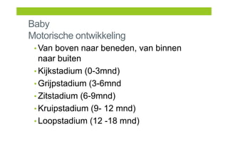 Baby
Motorische ontwikkeling
• Van boven naar beneden, van binnen
naar buiten
• Kijkstadium (0-3mnd)
• Grijpstadium (3-6mnd
• Zitstadium (6-9mnd)
• Kruipstadium (9- 12 mnd)
• Loopstadium (12 -18 mnd)
 