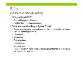 Baby
Seksuele ontwikkeling
• Kinderseksualiteit?
• Ontdekking eigen lichaam
• Huidcontact basisveiligheid
• Seksuele ontwikkeling volgens Freud
• Fasen waarin genot centraal staat en die op verschillende delen
van het lichaam gericht is
• Orale fase
• Anale fase
• Fallische fase
• Latentiefase
• Genitale fase
• Fixatie: indien in een bepaalde fase niet voldoende “bevrediging”
kan gevonden worden…
 