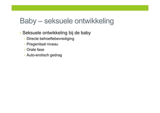 Baby – seksuele ontwikkeling
• Seksuele ontwikkeling bij de baby
• Directe behoeftebevrediging
• Pregenitaal niveau
• Orale fase
• Auto-erotisch gedrag
 