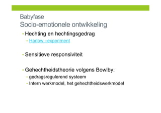 Babyfase
Socio-emotionele ontwikkeling
• Hechting en hechtingsgedrag
• Harlow –experiment
• Sensitieve responsiviteit
• Gehechtheidstheorie volgens Bowlby:
• gedragsregulerend systeem
• Intern werkmodel, het gehechtheidswerkmodel
 