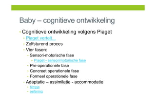 Baby – cognitieve ontwikkeling
• Cognitieve ontwikkeling volgens Piaget
• Piaget vertelt...
• Zelfsturend proces
• Vier fasen:
• Sensori-motorische fase
• Piaget - sensorimotorische fase
• Pre-operationele fase
• Concreet operationele fase
• Formeel operationele fase
• Adaptatie – assimilatie - accommodatie
• filmpje
• oefening
 