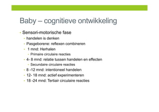 Baby – cognitieve ontwikkeling
• Sensori-motorische fase
• handelen is denken
• Pasgeborene: reflexen combineren
• 1 mnd: Herhalen
• Primaire circulaire reacties
• 4- 8 mnd: relatie tussen handelen en effecten
• Secundaire circulaire reacties
• 8 -12 mnd: intentioneel handelen
• 12- 18 mnd: actief experimenteren
• 18 -24 mnd: Tertiair circulaire reacties
 