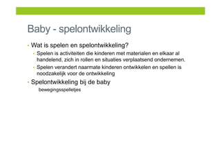Baby - spelontwikkeling
• Wat is spelen en spelontwikkeling?
• Spelen is activiteiten die kinderen met materialen en elkaar al
handelend, zich in rollen en situaties verplaatsend ondernemen.
• Spelen verandert naarmate kinderen ontwikkelen en spellen is
noodzakelijk voor de ontwikkeling
• Spelontwikkeling bij de baby
bewegingsspelletjes
 