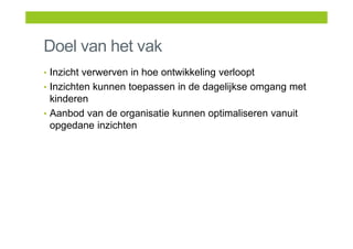 Doel van het vak
• Inzicht verwerven in hoe ontwikkeling verloopt
• Inzichten kunnen toepassen in de dagelijkse omgang met
kinderen
• Aanbod van de organisatie kunnen optimaliseren vanuit
opgedane inzichten
 