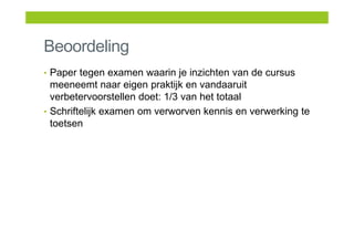 Beoordeling
• Paper tegen examen waarin je inzichten van de cursus
meeneemt naar eigen praktijk en vandaaruit
verbetervoorstellen doet: 1/3 van het totaal
• Schriftelijk examen om verworven kennis en verwerking te
toetsen
 