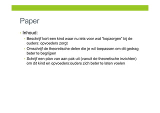 Paper
• Inhoud:
• Beschrijf kort een kind waar nu iets voor wat “kopzorgen” bij de
ouders: opvoeders zorgt
• Omschrijf de theoretische delen die je wil toepassen om dit gedrag
beter te begrijpen
• Schrijf een plan van aan pak uit (vanuit de theoretische inzichten)
om dit kind en opvoeders:ouders zich beter te laten voelen
 