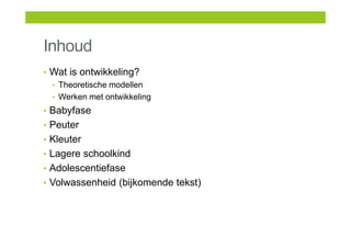 Inhoud
• Wat is ontwikkeling?
• Theoretische modellen
• Werken met ontwikkeling
• Babyfase
• Peuter
• Kleuter
• Lagere schoolkind
• Adolescentiefase
• Volwassenheid (bijkomende tekst)
 