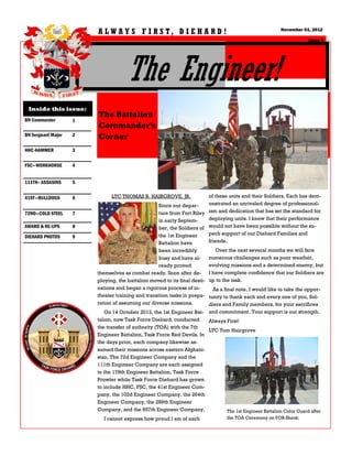 A LW A Y S F I R S T, D I E H A R D !                                           November 01, 2012

                                                                                                                    Issue 1




                                     The Engineer!
 Inside this issue:
                        The Battalion
BN Commander        1
                        Commander’s
BN Sergeant Major   2   Corner
HHC-HAMMER          3

FSC—WORKHORSE       4


111TH– ASSASINS     5


41ST—BULLDOGS       6         LTC THOMAS B. HAIRGROVE, JR.               of these units and their Soldiers. Each has dem-
                                                  Since our depar-       onstrated an unrivaled degree of professional-
72ND—COLD STEEL     7                             ture from Fort Riley ism and dedication that has set the standard for
                                                  in early Septem-       deploying units. I know that their performance
AWARD & RE-UPS      8                             ber, the Soldiers of would not have been possible without the su-
                                                  the 1st Engineer       perb support of our Diehard Families and
DIEHARD PHOTOS      9
                                                  Battalion have         friends.
                                                  been incredibly           Over the next several months we will face
                                                  busy and have al-      numerous challenges such as poor weather,
                                                  ready proved           evolving missions and a determined enemy, but
                        themselves as combat ready. Soon after de- I have complete confidence that our Soldiers are
                        ploying, the battalion moved to its final desti- up to the task.
                        nations and began a rigorous process of in-       As a final note, I would like to take the oppor-
                        theater training and transition tasks in prepa- tunity to thank each and every one of you, Sol-
                        ration of assuming our diverse missions.        diers and Family members, for your sacrifices
                           On 14 October 2012, the 1st Engineer Bat- and commitment. Your support is our strength.
                        talion, now Task Force Diehard, conducted     Always First!
                        the transfer of authority (TOA) with the 7th
                                                                      LTC Tom Hairgrove
                        Engineer Battalion, Task Force Red Devils. In
                        the days prior, each company likewise as-
                        sumed their missions across eastern Afghani-
                        stan. The 72d Engineer Company and the
                        111th Engineer Company are each assigned
                        to the 178th Engineer Battalion, Task Force
                        Prowler while Task Force Diehard has grown
                        to include HHC, FSC, the 41st Engineer Com-
                        pany, the 102d Engineer Company, the 264th
                        Engineer Company, the 289th Engineer
                        Company, and the 857th Engineer Company.             The 1st Engineer Battalion Color Guard after
                           I cannot express how proud I am of each           the TOA Ceremony on FOB Shank.
 