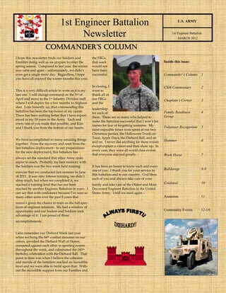 1st Engineer Battalion                                                             U.S. ARMY


                                      Newsletter                                                               1st Engineer Battalion
                                                                                                                      MARCH 2012

                     COMMANDER’S COLUMN
I hope this newsletter finds our Soldiers and           the FRGs,
Families doing well as we prepare to enter the          that week                                         Inside this issue:
spring season. Compared to last year, the winter        would not
was calm and quiet – unfortunately, we didn’t           have been
even get a single snow day. Regardless, I hope          successful.                                       Commander’s Column        1
you have all enjoyed the winter months this year.

                                                        In closing, I                                     CSM Commentary            2
This is a very difficult article to write as it is my   want to
last one. I will change command on the 3 rd of          thank all of
April and move to the 1st Infantry Division staff       our FRGs                                          Chaplain’s Corner         3
where I will deploy for a few months to Afghani-        and the
stan. I can honestly say that commanding this
                                                        leadership
battalion has been the top honor of my career.                                                            Family Readiness          4
                                                        for each of
There has been nothing better that I have experi-                                                         Group
                                                        them. There are so many who helped to
enced in my 18 years in the Army. Each and
                                                        make the battalion successful that I won’t list
every one of you made that possible, and Kim
                                                        names for fear of forgetting someone. My
and I thank you from the bottom of our hearts.                                                            Volunteer Recognition     5
                                                        most enjoyable times were spent at our two
                                                        Christmas parties, the Halloween Trunk-or-
                                                        Treat, Apple Days, the Diehard Ball, and on
We have accomplished so many amazing things                                                               Hammer                    6
                                                        and on. I never did anything for these events
together. From the recovery and reset from the
                                                        except explain a vision and then show up. In
last battalion deployment - to our preparations
                                                        every case, they were all world class events
for the next deployment, this battalion has
                                                        that everyone enjoyed greatly.                    Work Horse                7
always set the standard that other Army units
aspire to reach. Probably my best memory with
the Soldiers was the two week field training            It has been an honor to know each and every
                                                        one of you. I thank you for your service to       Bulldawgs                 8-9
exercise that we conducted last summer in June
                                                        this battalion and to our country. God bless
of 2011. It was very intense training, we didn’t
                                                        each of you and always take care of your
sleep much, but when we completed it, we
reached a training level that has not been              family and take care of the Oldest and Most       Coldsteel                 10
reached by another Engineer Battalion in years. I       Decorated Engineer Battalion in the United
can say that with confidence because I’ve seen so       States Army. Until we meet again –
many other units over the past 8 years that                                                               Assassins                 11
weren’t given the chance to train on the full spec-
trum of engineer missions. We had a window of
opportunity and our leaders and Soldiers took                                                             Community Events          12-14
advantage of it. I am proud of those
accomplishments.


I also remember our Diehard Week last year
when we hung the 66th combat streamer on our
colors, unveiled the Diehard Wall of Honor,
competed against each other in sporting events
throughout the week, and culminated the 165th
birthday celebration with the Diehard Ball. That
point in time was when I believe the cohesion
and morale of the battalion reached an incredible
level and we were able to build upon that. With-
out the incredible support from our Families and
 