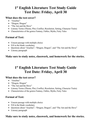 1st English Literature Test Study Guide
                Test Date: Friday, April 30
What does the test cover?
  •   “Arachne”
  •   “Dragon, Dragon”
  •   “The Ant and the Dove”
  •   Literary Terms (Theme, Plot, Conflict, Resolution, Setting, Character Traits)
  •   Characteristics of the genres Fantasy, Fables, Myths, Fairy Tales

Format of Test:
  • Unseen passage with multiple choice
  • Fill in the blank vocabulary
  • Questions about “Arachne”, “Dragon, Dragon”, and “The Ant and the Dove”
  • Literary paragraph

Make sure to study notes, classwork, and homework for the stories.



          1st English Literature Test Study Guide
                Test Date: Friday, April 30
What does the test cover?
  •   “Arachne”
  •   “Dragon, Dragon”
  •   “The Ant and the Dove”
  •   Literary Terms (Theme, Plot, Conflict, Resolution, Setting, Character Traits)
  •   Characteristics of the genres Fantasy, Fables, Myths, Fairy Tales

Format of Test:
  •   Unseen passage with multiple choice
  •   Fill in the blank vocabulary
  •   Questions about “Arachne”, “Dragon, Dragon”, and “The Ant and the Dove”
  •   Literary paragraph

Make sure to study notes, classwork, and homework for the stories.
 
