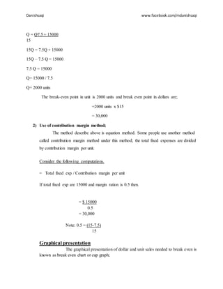 Danishsaqi www.facebook.com/mdanishsaqi
Q = Q7.5 + 15000
15
15Q = 7.5Q + 15000
15Q – 7.5 Q = 15000
7.5 Q = 15000
Q= 15000 / 7.5
Q= 2000 units
The break-even point in unit is 2000 units and break even point in dollars are;
=2000 units x $15
= 30,000
2) Use of contribution margin method;
The method describe above is equation method. Some people use another method
called contribution margin method under this method; the total fixed expenses are divided
by contribution margin per unit.
Consider the following computations.
= Total fixed exp / Contribution margin per unit
If total fixed exp are 15000 and margin ration is 0.5 then.
= $ 15000
0.5
= 30,000
Note: 0.5 = (15-7.5)
15
Graphical presentation
The graphical presentation of dollar and unit sales needed to break even is
known as break even chart or cup graph;
 