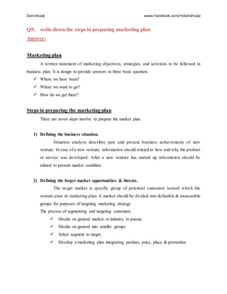 Danishsaqi www.facebook.com/mdanishsaqi
Q5: write down the steps in preparing marketing plan
Answer:
Marketing plan
A written statement of marketing objectives, strategies, and activities to be followed in
business plan. It is design to provide answers to three basic question.
 Where we have been?
 Where we want to go?
 How do we get there?
Steps in preparing the marketing plan
There are seven steps involve to prepare the market plan.
1) Defining the business situation.
Situation analysis describes past and present business achievements of new
venture. In case of a new venture, information should related to how and why the product
or service was developed. After a new venture has started up information should be
related to present market condition.
2) Defining the forget market opportunities & threats.
The target market is specific group of potential customers toward which the
venture aims its marketing plan. A market should be divided into definable & measurable
groups for purposes of targeting marketing strategy
The process of segmenting and targeting customers.
 Decide on general market or industry to pursue.
 Decide on general into smaller groups
 Select segment to target.
 Develop a marketing plan integrating product, price, place & promotion.
 