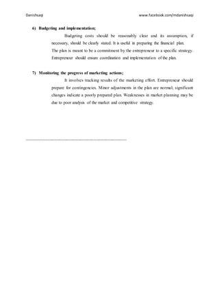 Danishsaqi www.facebook.com/mdanishsaqi
6) Budgeting and implementation;
Budgeting costs should be reasonably clear and its assumption, if
necessary, should be clearly stated. It is useful in preparing the financial plan.
The plan is meant to be a commitment by the entrepreneur to a specific strategy.
Entrepreneur should ensure coordination and implementation of the plan.
7) Monitoring the progress of marketing actions;
It involves tracking results of the marketing effort. Entrepreneur should
prepare for contingencies. Minor adjustments in the plan are normal; significant
changes indicate a poorly prepared plan. Weaknesses in market planning may be
due to poor analysis of the market and competitive strategy.
~~~~~~~~~~~~~~~~~~~~~~~~~~~~~~~~~~~~~~~~~~~
 