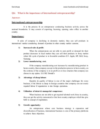 Danishsaqi www.facebook.com/mdanishsaqi
Q6: What is the importance of international entrepreneurship?
Answer:
International entrepreneurship
It is the process fo an entrepreneur conducting business activity across the
national boundaries. It may consist of exporting, licensing, opening, sales office in another
country.
Importance:
It sales of company is declining in domestic market, they can sell products in
international market considering demand of product in other country market customs.
1) Increased sales & profit:
When the entrepreneurs are not able to earn profit or demand for their
product decreases in local market they can sell their products in foray market
where life cycle of product is in favorable condition E.9. Apple, HP, Dell, Sony,
Samsung.
2) Lower manufacturing cost.
If the company manufacturing cost increases by manufacturing product in
home country, than company can opt in the production process in host country, on
the contrary of the company is in no profit or on loss situation that company can
choose in any option. E.G MC Donald’s
3) Advantage of cheap labour:
Quantity & quality of labour is one of the major challenges for every
business, if the labour is cheap in foreign countries that company can out source
required labour if organization is into foreign operations.
4) Utilization of talent & managerial competence:
When business are not able to get required talented work force in country,
they can get the activity outsourced or hire host country employee which has give
birth to concept of expatriation.
5) Growth opportunity:
An entrepreneur whose care business strategy is expansion and
diversification of business, international business is one of the primary platforms
to achieve these objectives.
 