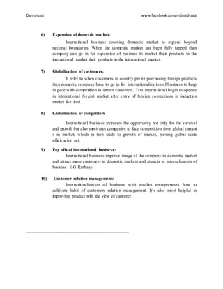 Danishsaqi www.facebook.com/mdanishsaqi
6) Expansion of domestic market:
International business coursing domestic market to expand beyond
national boundaries. When the domestic market has been fully tapped than
company can go in for expansion of business to market their products in the
international market their products in the international market.
7) Globalization of customers:
It refer to when customers in country prefer purchasing foreign products
then domestic company have to go in for internationalization of business to keep
in pace with competition to attract customers. Tata international begin to operate
in international (begin) market after entry of foreign competitors in induction
market like ford.
8) Globalization of competitors
International business increases the opportunity not only for the survival
and growth but also motivates companies to face competition from global entrant
s in market, which in turn leads to growth of market, pursing global scale
efficiencies act.
9) Pay offs of international business:
International business improve image of the company in domestic market
and attract more customers in domestic markets and attracts to internalization of
business. E.G Ranbaxy.
10) Customer relation management:
Internationalization of business with teaches entrepreneurs how to
cultivate habit of customers relation management. It’s also most helpful in
improving product with the view of customer
~~~~~~~~~~~~~~~~~~~~~~~~~~~~~~~~~~~~~~~~~~~
 