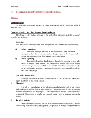 Danishsaqi www.facebook.com/mdanishsaqi
Q7: Entrepreneurial entry into international business.
Answer:
Entrepreneur:
An individual who gather resources to create an economic activity while bear social &
economic risks.
Entrepreneurial entry into international business.
The choice of entry method depends on the goals of the entrepreneur & the company’s
strengths and weakness.
1) Exporting:
As a general rule, an entrepreneur starts doing international business through exporting
a) Indirect exporting:
It involves a foreign purchaser in the local market r using an export
management firm. For certain commodities, foreign buyers seek out sources of
supply. Export management firm, another commercial central
b) Direct exporting:
Thorough independent distributors or through one’s own over seas sales
office in another entry method. An independent foreign distributes directly
contacts foreign customers and takes care of all technicalities. Entrepreneurs who
do not wish to give up control over marketing can open over seas offices and hire
their own sales people
2) Non equity arrangement:
Non-equity arrangement allows the entrepreneur to enter of market without direct
equity investment in the foreign market.
3) Licensing:
It involves a manufacturer giving a foreign manufactures the right to use a paten,
trademark, or technology in return for a royalty. This arrangement is most appropriate
when the entrepreneur has no prospect of entering in market through exporting or direct
investment. The process in usually low risk and an easy way to generate incremental
income.
4) Turn key projects:
Lesser-developed countries are able to obtain manufacturing technology without
surrendering economic control through turn key projects. A foreign entrepreneur build
 