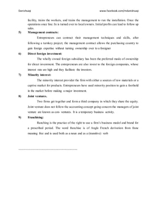 Danishsaqi www.facebook.com/mdanishsaqi
facility, trains the workers, and trains the management to run the installation. Once the
operations once line. In is turned over to local owners. Initial profits can lead to follow up
sales.
5) Management contracts:
Entrepreneurs can contract their management techniques and skills, after
following a turnkey project; the management contract allows the purchasing country to
gain foreign expertise without turning ownership over to a foreigner
6) Direct foreign investment:
The wholly owned foreign subsidiary has been the preferred mode of ownership
for direct investment. The entrepreneurs are also invest to the foreign companies, whose
interest rate are high and they facilitate the investors.
7) Minority interest:
The minority interest provider the firm with either a sources of raw materials or a
captive market for products. Entrepreneurs have used minority position to gain a foothold
in the market before making a major investment.
8) Joint ventures.
Two firms get together and form a third company in which they share the equity.
Joint venture does not follow the accounting concept going concern the managers of joint
venture are known as con- ventures. It is a temporary business activity.
9) Franchising:
Ranching is the practice of the right to use a firm’s business model and brand for
a prescribed period. The word franchise is of Anglo French derivation from franc
meaning free and is used both as a noun and as a (transitive) verb
~~~~~~~~~~~~~~~~~~~~~~~~~~~~~~~~~~~
 