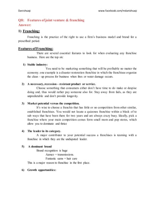 Danishsaqi www.facebook.com/mdanishsaqi
Q8: Features ofjoint venture & franching
Answer:
1) Franching:
Franching is the practice of the right to use a firm’s business model and brand for a
prescribed period.
Features ofFranching:
There are several essential features to look for when evaluating any franchise
business. Here are the top six:
1) Stable industry:
You need to be marketing something that will be profitable no matter the
economy. one example is a disaster restoration franchise in which the franchisee organize
the clean – up process for business when fires or water damage occurs.
2) A necessary, recession – resistant product or service.
Choose something that consumers either don’t have time to do make or despise
doing and, thus would rather pay someone also for. Stay away from fads, as they are
unpredictable and don’t provide longevity.
3) Market potential versus the competition.
It’s wise to choose a franchis that has little or no competition from other similar,
established franchises. You would not locate a quizenos franchise within a block of to
sub ways that have been there for two years and are always crazy busy. Ideally, pick a
franchise where your main competition comes form small mom and pop stores, which
allow you to dominate and thrice
4) The leader in its category.
A major contributor to your potential success a franchises is teaming with a
franchise in which they are the undisputed leader.
5) A dominant brand
Brand recognition is huge
Aamco = transmissions.
Fantastic sams = hair care
This is a major reason to franchise in the first place.
6) Growth opportunities:
 