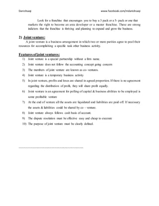 Danishsaqi www.facebook.com/mdanishsaqi
Look for a franchise that encourages you to buy a 3 pack or a 5- pack or one that
markets the right to become an area developer or a master franchise. These are strong
indictors that the franchise is thriving and planning to expand and grow the business.
2) Joint venture:
A joint venture is a business arrangement in which two or more parities agree to pool their
resources for accomplishing a specific task other business activity.
Features ofjoint ventures:
1) Joint venture is a special partnership without a firm name.
2) Joint venture does not follow the accounting concept going concern
3) The members of joint venture are known as co- ventures.
4) Joint venture is a temporary business activity
5) In joint venture, profits and loses are shared in agreed proportion. If there is no agreement
regarding the distribution of profit, they will share profit equally.
6) Joint venture is an agreement for polling of capital & business abilities to be employed is
some profitable venture
7) At the end of venture all the assets are liquidated and liabilities are paid off. If necessary
the assets & liabilities could be shared by co – venture.
8) Joint venture always follows cash basis of account.
9) The dispute resolution must be effective easy and cheap to execrate
10) The purpose of joint venture must be clearly defined.
~~~~~~~~~~~~~~~~~~~~~~~~~~~~~~~~~~~~~~
 
