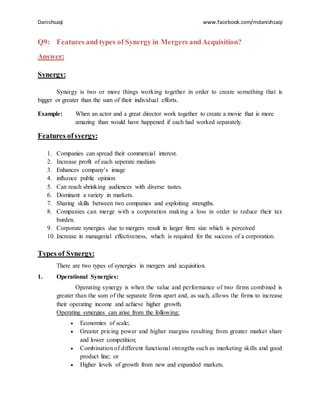 Danishsaqi www.facebook.com/mdanishsaqi
Q9: Features and types of Synergy in Mergers andAcquisition?
Answer:
Synergy:
Synergy is two or more things working together in order to create something that is
bigger or greater than the sum of their individual efforts.
Example: When an actor and a great director work together to create a movie that is more
amazing than would have happened if each had worked separately.
Features ofsyergy:
1. Companies can spread their commercial interest.
2. Increase profit of each seperate medium
3. Enhances company’s image
4. influince public opinion
5. Can reach shrinking audiences with diverse tastes.
6. Dominant a variety in markets.
7. Sharing skills between two companies and exploiting strengths.
8. Companies can merge with a corporation making a loss in order to reduce their tax
burden.
9. Corporate synergies due to mergers result in larger firm size which is perceived
10. Increase in managerial effectiveness, which is required for the success of a corporation.
Types of Synergy:
There are two types of synergies in mergers and acquisition.
1. Operational Synergies:
Operating synergy is when the value and performance of two firms combined is
greater than the sum of the separate firms apart and, as such, allows the firms to increase
their operating income and achieve higher growth.
Operating synergies can arise from the following:
 Economies of scale;
 Greater pricing power and higher margins resulting from greater market share
and lower competition;
 Combination of different functional strengths such as marketing skills and good
product line; or
 Higher levels of growth from new and expanded markets.
 