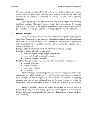 Danishsaqi www.facebook.com/mdanishsaqi
Operating synergies are achieved through horizontal, vertical or conglomerate mergers.
Mergers of firms, which have competencies in different areas such as production,
research and development or marketing and finance, can help achieve operating
efficiencies.
Operating synergy is an important reason why strategic buyers sometimes pay
significant premiums. Mid-market business owners that are approached by strategic
buyers should try to quantify the operating synergies that buyers might be able to realize
post acquisition. This can go a long way to obtaining a premium valuation upon exit.
2. Financial Synergies:
Financial synergy is when the combination of two firms together results in greater
value than if they were to operate separately. Financial synergies are most often evaluated
in the context of mergers and acquisitions. These type of synergies relate to improvement
in the financial metric of a combined business such as revenue, debt capacity, cost of
capital, profitability, etc.
Synergies related to operational metrics are referred to as operating synergies.
Examples of positive financial synergies include:
 Increased revenues through a larger customer base
 Lower costs through streamlined operations
 Talent and technology harmonies
In addition, financial synergies can result in the following benefits post acquisition:
 Increased debt capacity
 Greater cash flows
 Lower Cost of Capital
 Tax Benefits
When evaluating a merger or acquisition, the positive synergies usually produce a
successful result. While financial synergies are often used with a positive connotation,
these synergies can also be negative in some situations. For instance, an acquiring
company may have to incur additional costs in the target company to bolster the
management team or implement systems to meet the standards of the acquirer.
Although financial synergies are usually experienced by strategic buyers, a
financial buyer may be willing to pay a premium for the acquisition of a mid-market
business due to the benefits associated with a more efficient capital structure and lower
cost of financing.
 