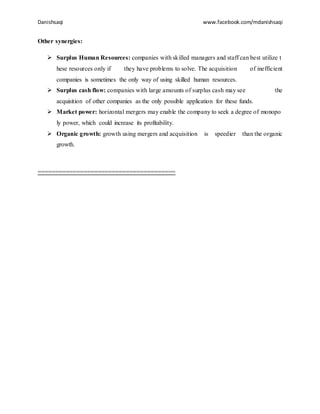Danishsaqi www.facebook.com/mdanishsaqi
Other synergies:
 Surplus Human Resources: companies with skilled managers and staff can best utilize t
hese resources only if they have problems to solve. The acquisition of inefficient
companies is sometimes the only way of using skilled human resources.
 Surplus cash flow: companies with large amounts of surplus cash may see the
acquisition of other companies as the only possible application for these funds.
 Market power: horizontal mergers may enable the company to seek a degree of monopo
ly power, which could increase its profitability.
 Organic growth: growth using mergers and acquisition is speedier than the organic
growth.
=======================================
 