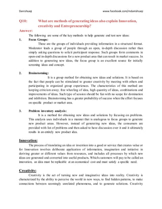 Danishsaqi www.facebook.com/mdanishsaqi
Q10: What are methods of generating ideas also explain Innovation,
creativity and Entrepreneurship?
Answer:
The following are some of the key methods to help generate end test new ideas:
1. Focus Groups:
These are the groups of individuals providing information in a structural format.
Moderator leads a group of people through an open, in-depth discussion rather than
simply asking questions to solicit participant response. Such groups form comments in
open-end in-depth discussions for a new product area that can result in market success. In
addition to generating new ideas, the focus group is an excellent source for initially
screening ideas and concept.
2. Brainstorming:
It is a group method for obtaining new ideas and solutions. It is based on
the fact that people can be stimulated to greater creativity by meeting with others and
participating in organized group experiences. The characteristics of this method are
keeping criticism away; free wheeling of idea, high quantity of ideas, combinations and
improvements of ideas. Such type of session should be fun with no scope for domination
and inhibition. Brainstorming has a greater probability of success when the effort focuses
on specific product or market area.
3. Problem inventory analysis:
It is a method for obtaining new ideas and solutions by focusing on problems.
This analysis uses individuals in a manner that is analogous to focus groups to generate
new product areas. However, instead of generating new ideas, the consumers are
provided with list of problems and then asked to have discussion over it and it ultimately
results in an entirely new product idea.
Innovation:
The process of translating an idea or invention into a good or service that creates value or
for Innovation involves deliberate application of information, imagination and initiative in
deriving greater or different values from resources, and includes all processes by which new
ideas are generated and converted into useful products, Which customers will pay to be called an
innovation, an idea must be replicable at an economical cost and must satisfy a specific need.
Creativity:
Creativity is the act of turning new and imaginative ideas into reality. Creativity is
characterized by the ability to perceive the world in new ways, to find hidden patterns, to make
connections between seemingly unrelated phenomena, and to generate solutions. Creativity
 