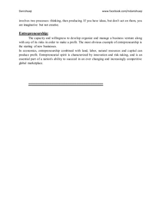 Danishsaqi www.facebook.com/mdanishsaqi
involves two processes: thinking, then producing. If you have ideas, but don’t act on them, you
are imaginative but not creative.
Entrepreneurship:
The capacity and willingness to develop organize and manage a business venture along
with any of its risks in order to make a profit. The most obvious example of entrepreneurship is
the starting of new businesses.
In economics, entrepreneurship combined with land, labor, natural resources and capital can
produce profit. Entrepreneurial spirit is characterized by innovation and risk-taking, and is an
essential part of a nation's ability to succeed in an ever changing and increasingly competitive
global marketplace.
==========================================
 