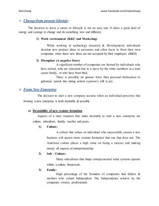 Danishsaqi www.facebook.com/mdanishsaqi
 Changefrom present lifestyle:
The decision to leave a career or lifestyle is not an easy one. It takes a great deal of
energy and courage to change and do something new and different.
1) Work environment (R&C and Marketing)
While working in technology (research & Development) individuals
develop new product ideas or processes and often leave to from their own
companies when these new ideas are not accepted by their employers (R&D)
2) Disruption (A negative force)
A significant number of companies are formed by individuals who
have retired, who are relocated due to a move by the other members in a dual
career family, or who have been fired.
There is possibly no greater force then personal dislocation to
galvanize (snock into taking action) a person’s will to act.
 Form New Enterprise
The decision to start a new company accurse when an individual perceives that
forming a new enterprise is both desirable & possible
a) Desirability of new venture formation
Aspects of a once situation that make desirable to start a new enterprise are
culture, subculture, family, teacher and peers.
1) Culture:
A culture that values an individual who successfully creates a new
business will spawn more venture formation that one that does not. The
American culture places a high value on being a success and making
money all aspects of entrepreneurship.
2) Sub – Culture:
Many subcultures that shape entrepreneurial value systems operate
within a culture framework.
3) Family:
High percentage of the founders of companies had fathers &
mothers who valued Independent. The Independence achieve by the
companies owners, professionals.
 