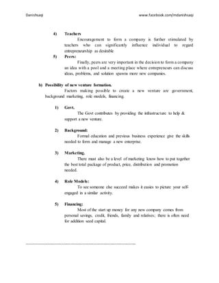 Danishsaqi www.facebook.com/mdanishsaqi
4) Teachers
Encouragement to form a company is further stimulated by
teachers who can significantly influence individual to regard
entrepreneurship as desirable
5) Peers:
Finally, peers are very important in the decision to form a company
an idea with a pool and a meeting place where entrepreneurs can discuss
ideas, problems, and solution spawns more new companies.
b) Possibility of new venture formation.
Factors making possible to create a new venture are government,
background marketing, role models, financing.
1) Govt.
The Govt contributes by providing the infrastructure to help &
support a new venture.
2) Background:
Formal education and previous business experience give the skills
needed to form and manage a new enterprise.
3) Marketing.
There must also be a level of marketing know how to put together
the best total package of product, price, distribution and promotion
needed.
4) Role Models:
To see someone else succeed makes it easies to picture your self-
engaged in a similar activity.
5) Financing:
Most of the start up money for any new company comes from
personal savings, credit, friends, family and relatives; there is often need
for addition seed capital.
~~~~~~~~~~~~~~~~~~~~~~~~~~~~~~~~~~~~~~~~~~~~~~~
 