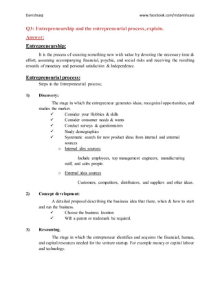Danishsaqi www.facebook.com/mdanishsaqi
Q3: Entrepreneurship and the entrepreneurial process, explain.
Answer:
Entrepreneurship:
It is the process of creating something new with value by devoting the necessary time &
effort, assuming accompanying financial, psychic, and social risks and receiving the resulting
rewards of monetary and personal satisfaction & Independence.
Entrepreneurial process:
Steps in the Entrepreneurial process;
1) Discovery;
The stage in which the entrepreneur generates ideas, recognizal opportunities, and
studies the market.
 Consider your Hobbies & skills
 Consider consumer needs & wants
 Conduct surveys & questionnaires
 Study demographics
 Systematic search for new product ideas from internal and enternal
sources
o Internal ides sources:
Include employees, top management engineers, manufacturing
staff, and sales people.
o External idea sources
Customers, competitors, distributors, and suppliers and other ideas.
2) Concept development:
A detailed proposal describing the business idea that there, when & how to start
and run the business.
 Choose the business location
 Will a patent or trademark be required.
3) Resourcing.
The stage in which the entrepreneur identifies and acquires the financial, human,
and capital resources needed for the venture startup. For example money or capital labour
and technology.
 