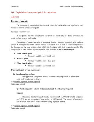 Danishsaqi www.facebook.com/mdanishsaqi
Q4: Explain break even analysis & its calculator
Answer:
Break-evenpoint:
The point at which total of fired & variable costs of a business become equal to its total
revenue is known as break-even point.
Revenues = variable cost
At this point a business neither earns any profit nor suffers any loss it also known as, no
profit, no loss, or zero profit point.
Calculation of break even point is important for every business because it tells business
owners & managers how much sale are needed to cover all fixed as well as variable expenses of
the business or the sale volume after which the business will start generating profit. The
computation of sales volume required to break even is known as break-even analysis.
 When there is profit.
 Revenue > variable cost + fixed cost
 At break point
 Revenue = variable cost + fixed cost
 When there is a loss.
 Revenue < variable cost + fixed cost
Calculationof break-evenpoint
1) Use of equation method:
The application of equation method facilitates the computation of break even
point both in units and in dollars.
Q = variable expenses + fixed expenses
Sales price per unit
Q = Number (quantity) of units to be manufactured & sold during the period
Suppose;
The annual fixed expenses to run the business are $ 15,000 and variable expenses
are $ 7.50 per unit sale price of your product is $ 15 per unit. The number of units to be
sold to break even can be easily calculated using equation method.
Q = variable expenses + fixed expenses
Sales price per unit
 