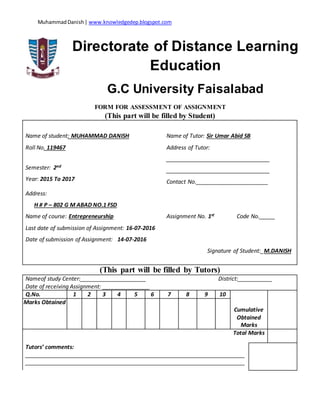 MuhammadDanish| www.knowledgedep.blogspot.com
Directorate of Distance Learning
Education
G.C University Faisalabad
FORM FOR ASSESSMENT OF ASSIGNMENT
(This part will be filled by Student)
Name of student: MUHAMMAD DANISH Name of Tutor: Sir Umar Abid SB
Roll No. 119467 Address of Tutor:
_________________________________
_________________________________
Contact No._______________________
Semester: 2nd
Year: 2015 To 2017
Address:
H # P – 802 G M ABAD NO.1 FSD
Name of course: Entrepreneurship Assignment No. 1st Code No._____
Last date of submission of Assignment: 16-07-2016
Date of submission of Assignment: 14-07-2016
Signature of Student:_M.DANISH
(This part will be filled by Tutors)
Nameof study Center:_____________________ District:___________
Date of receiving Assignment: _______________
Q.No. 1 2 3 4 5 6 7 8 9 10
Cumulative
Obtained
Marks
Marks Obtained
Total Marks
Tutors’ comments:
______________________________________________________________________
______________________________________________________________________
 