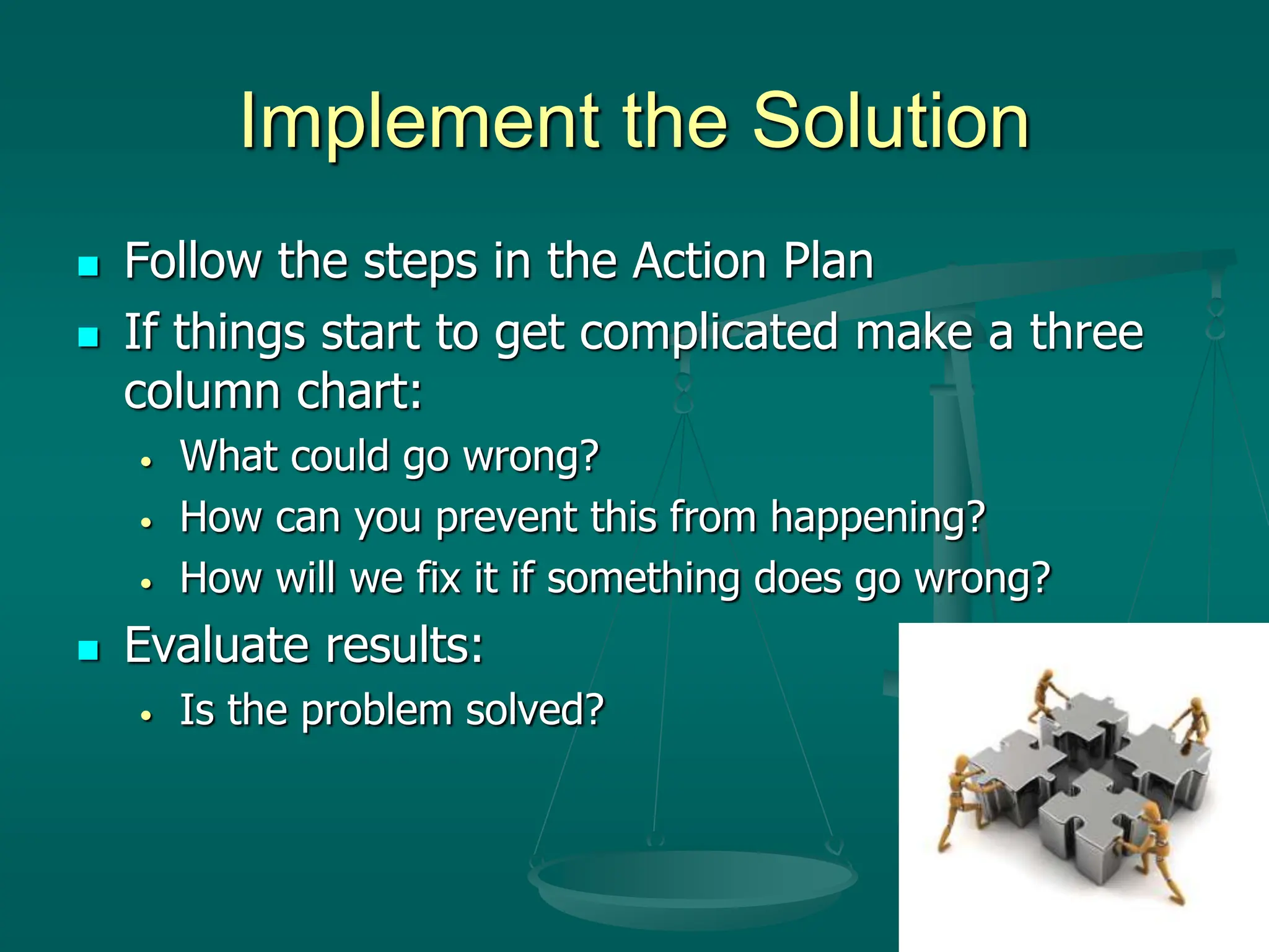 Implement the Solution
 Follow the steps in the Action Plan
 If things start to get complicated make a three
column chart:
• What could go wrong?
• How can you prevent this from happening?
• How will we fix it if something does go wrong?
 Evaluate results:
• Is the problem solved?
 