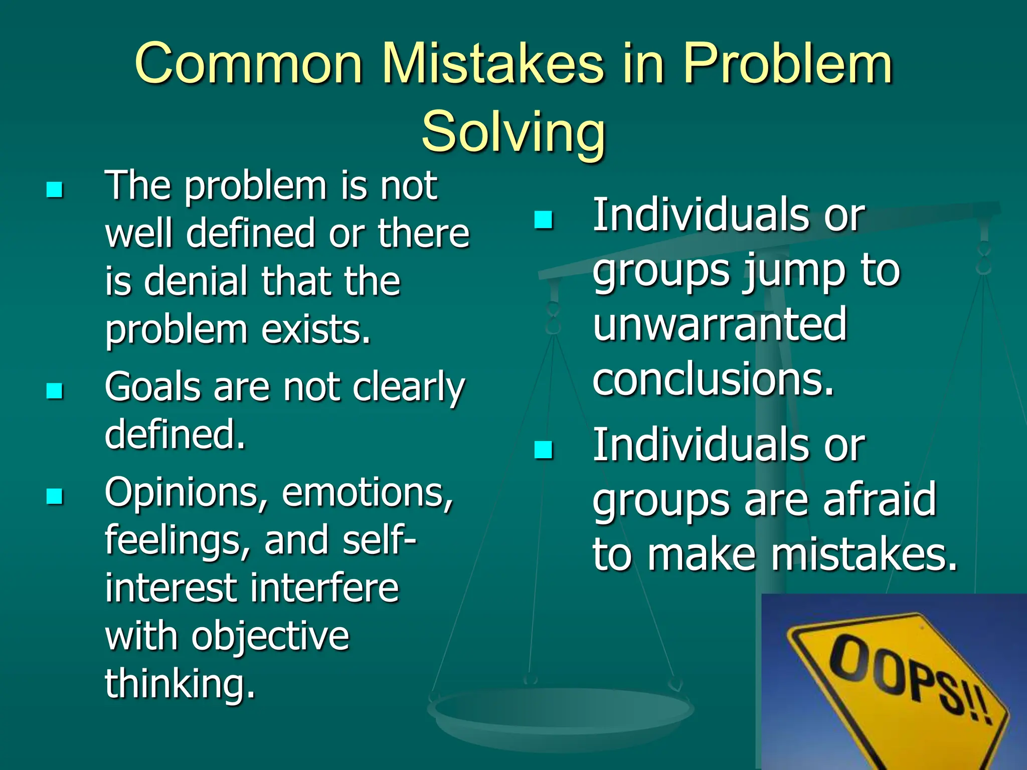 Common Mistakes in Problem
Solving
 The problem is not
well defined or there
is denial that the
problem exists.
 Goals are not clearly
defined.
 Opinions, emotions,
feelings, and self-
interest interfere
with objective
thinking.
 Individuals or
groups jump to
unwarranted
conclusions.
 Individuals or
groups are afraid
to make mistakes.
 