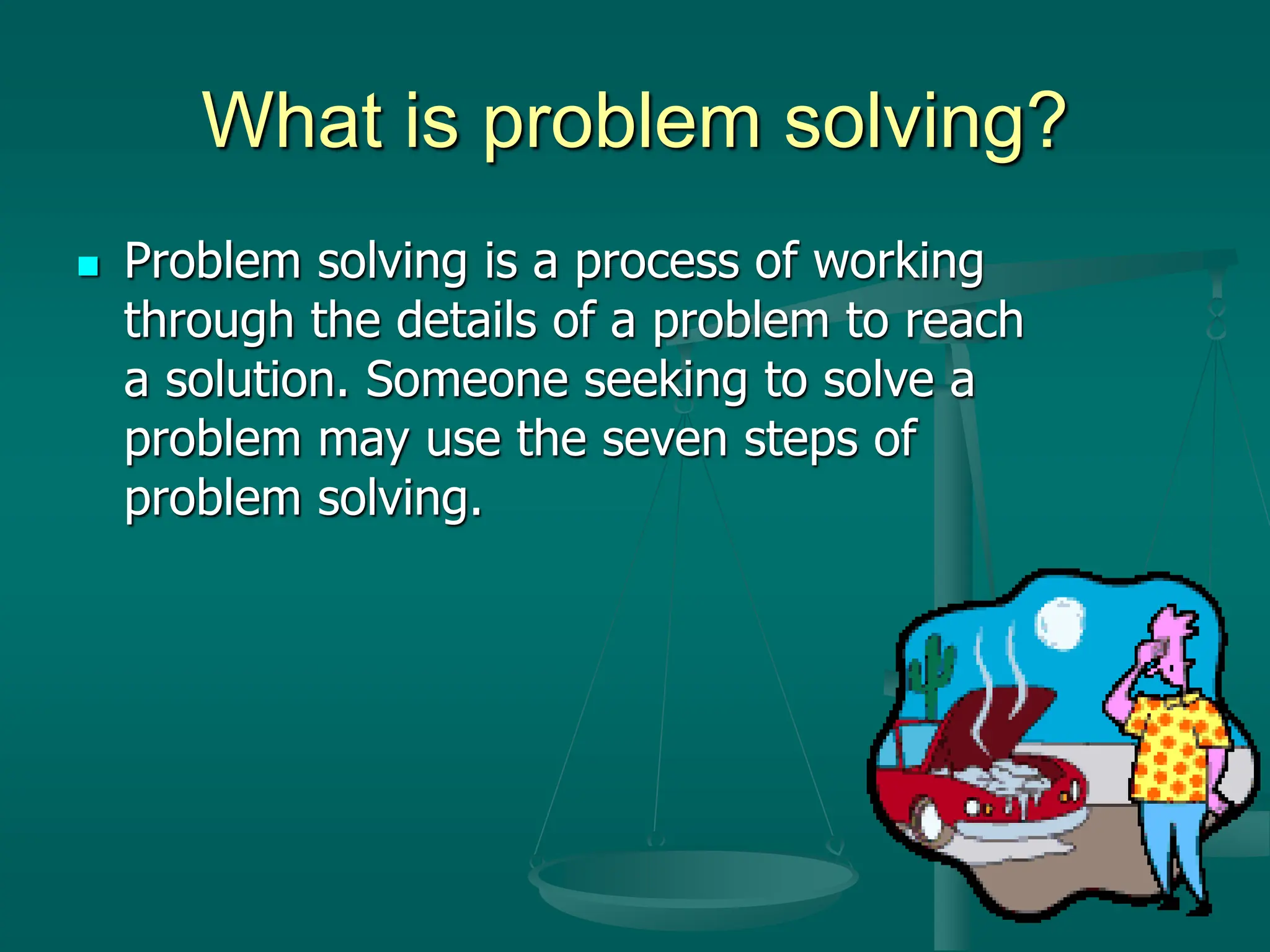 What is problem solving?
 Problem solving is a process of working
through the details of a problem to reach
a solution. Someone seeking to solve a
problem may use the seven steps of
problem solving.
 