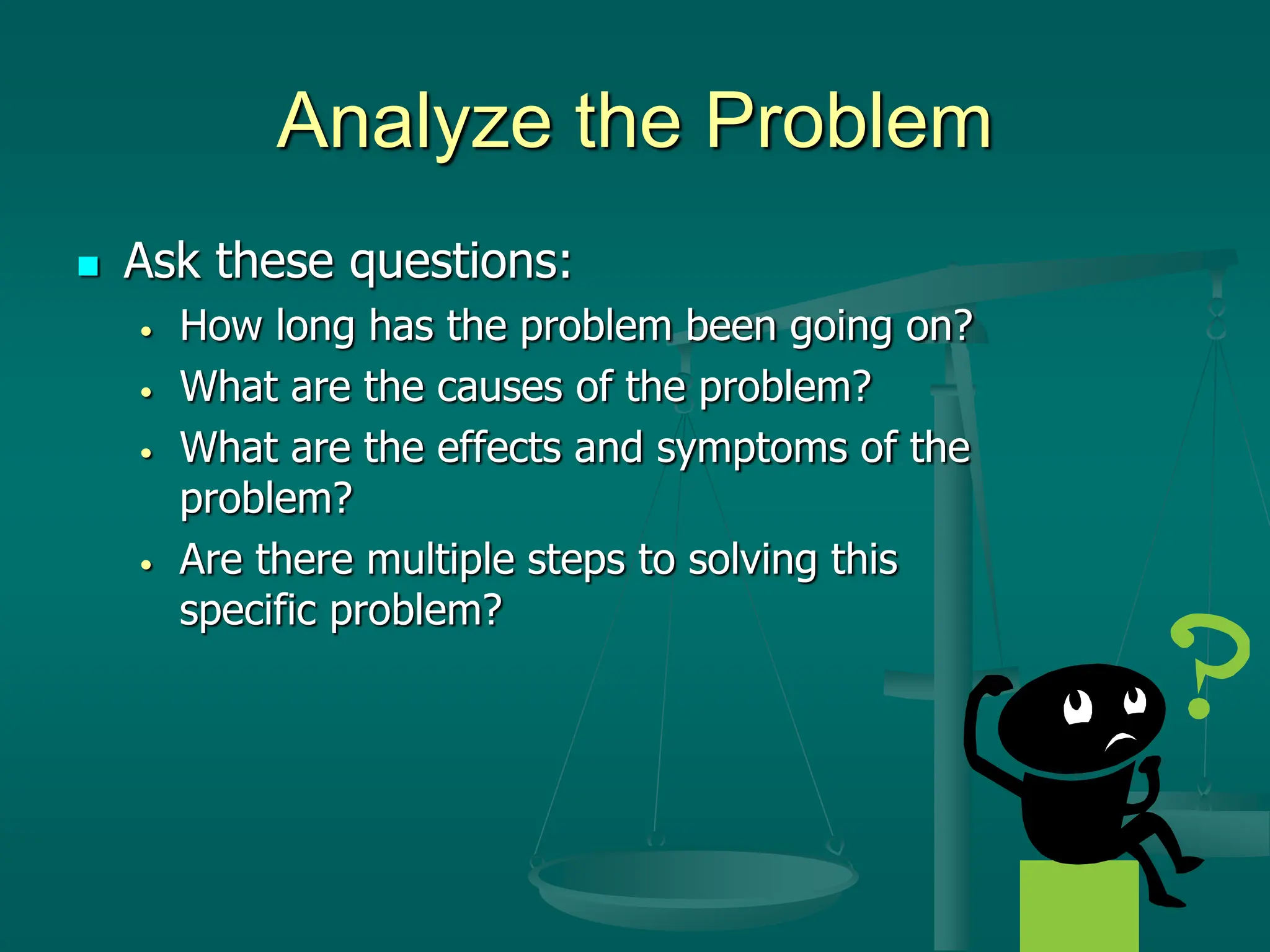 Analyze the Problem
 Ask these questions:
• How long has the problem been going on?
• What are the causes of the problem?
• What are the effects and symptoms of the
problem?
• Are there multiple steps to solving this
specific problem?
 