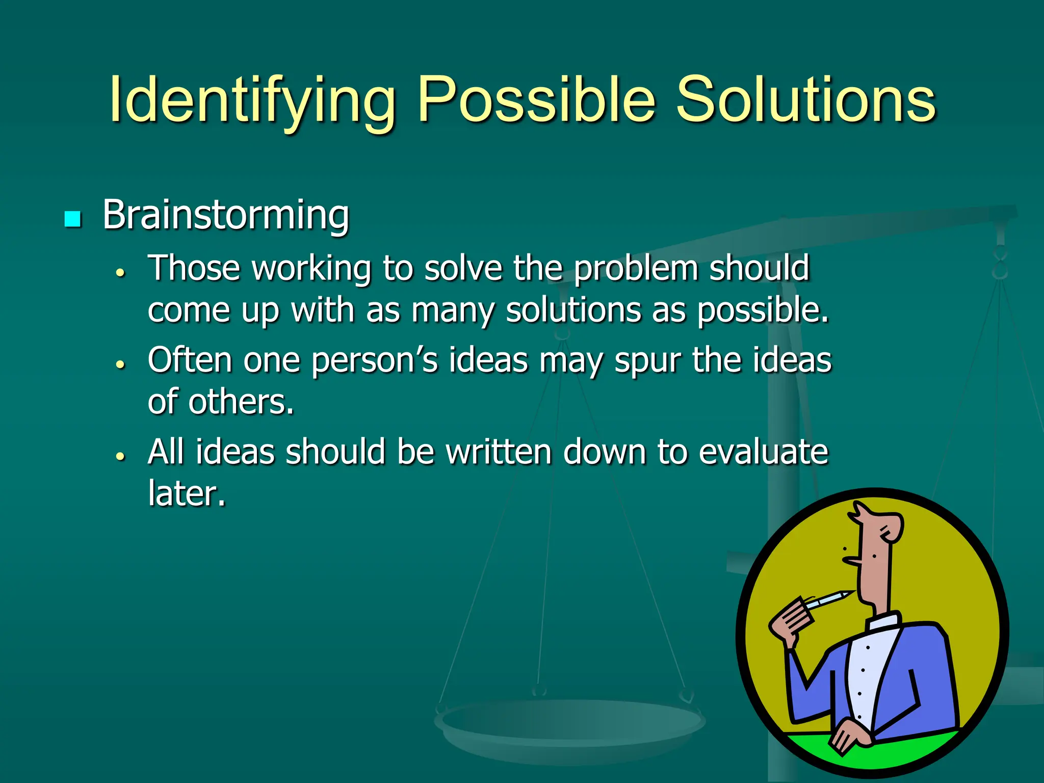 Identifying Possible Solutions
 Brainstorming
• Those working to solve the problem should
come up with as many solutions as possible.
• Often one person’s ideas may spur the ideas
of others.
• All ideas should be written down to evaluate
later.
 