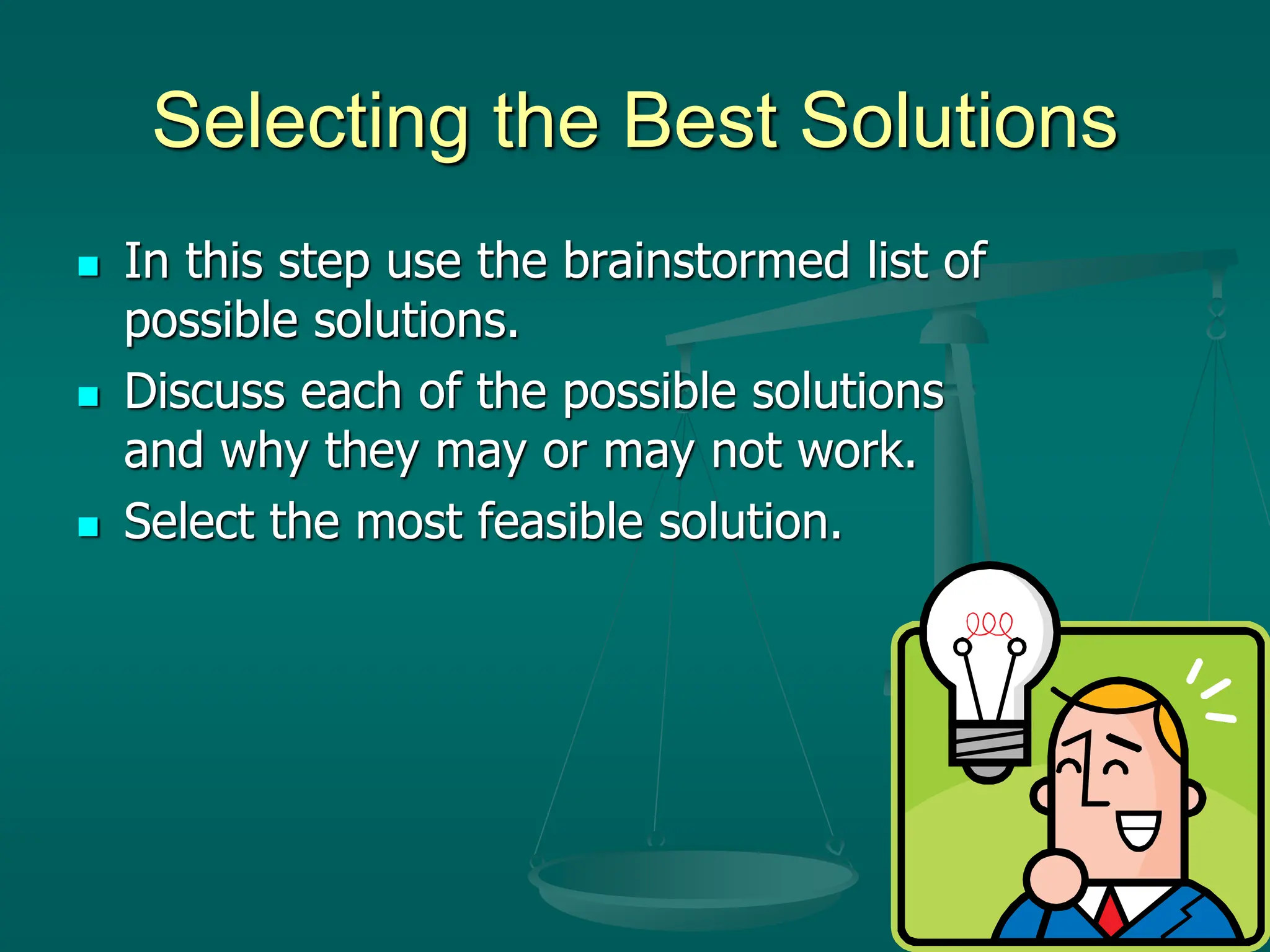 Selecting the Best Solutions
 In this step use the brainstormed list of
possible solutions.
 Discuss each of the possible solutions
and why they may or may not work.
 Select the most feasible solution.
 