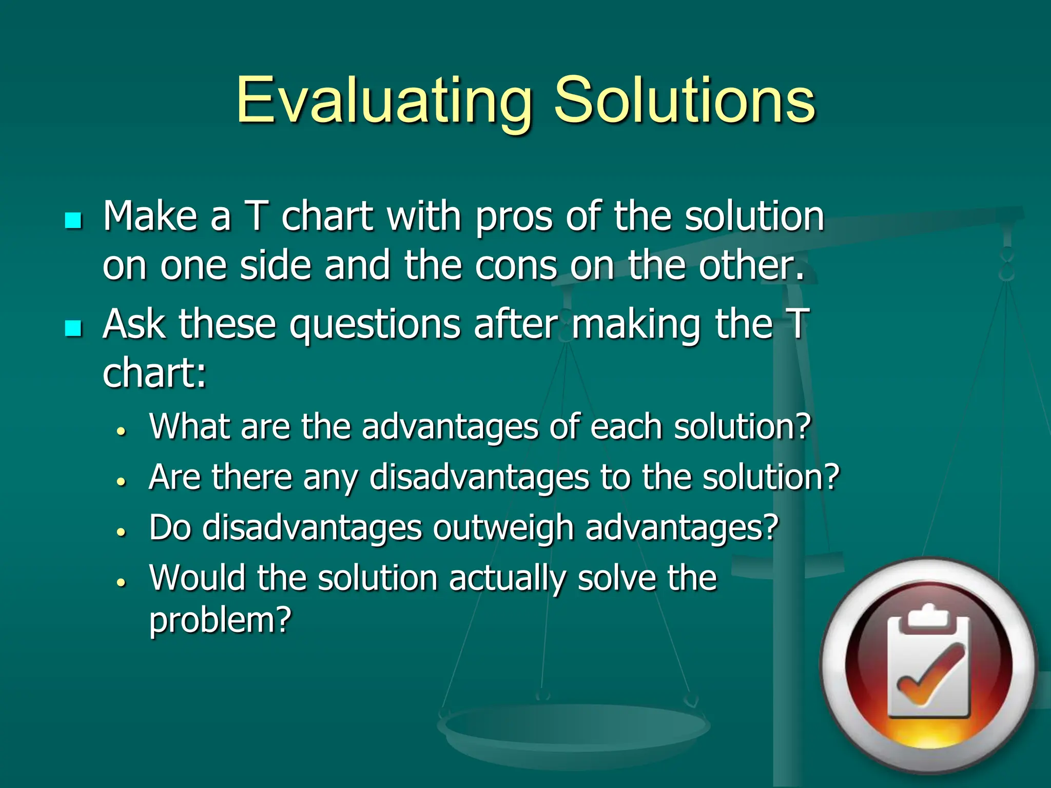 Evaluating Solutions
 Make a T chart with pros of the solution
on one side and the cons on the other.
 Ask these questions after making the T
chart:
• What are the advantages of each solution?
• Are there any disadvantages to the solution?
• Do disadvantages outweigh advantages?
• Would the solution actually solve the
problem?
 