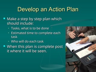 Develop an Action Plan
Develop an Action Plan
 Make a step by step plan which
Make a step by step plan which
should include:
should include:
• Tasks, what is to be done
Tasks, what is to be done
• Estimated time to complete each
Estimated time to complete each
task
task
• Who will do each task
Who will do each task
 When this plan is complete post
When this plan is complete post
it where it will be seen.
it where it will be seen.
 