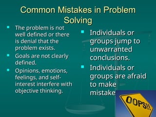 Common Mistakes in Problem
Common Mistakes in Problem
Solving
Solving
 The problem is not
The problem is not
well defined or there
well defined or there
is denial that the
is denial that the
problem exists.
problem exists.
 Goals are not clearly
Goals are not clearly
defined.
defined.
 Opinions, emotions,
Opinions, emotions,
feelings, and self-
feelings, and self-
interest interfere with
interest interfere with
objective thinking.
objective thinking.
 Individuals or
Individuals or
groups jump to
groups jump to
unwarranted
unwarranted
conclusions.
conclusions.
 Individuals or
Individuals or
groups are afraid
groups are afraid
to make
to make
mistakes.
mistakes.
 