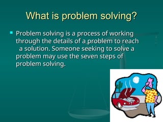 What is problem solving?
What is problem solving?
 Problem solving is a process of working
Problem solving is a process of working
through the details of a problem to reach
through the details of a problem to reach
a solution. Someone seeking to solve a
a solution. Someone seeking to solve a
problem may use the seven steps of
problem may use the seven steps of
problem solving.
problem solving.
 