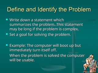 Define and Identify the Problem
Define and Identify the Problem
 Write down a statement which
Write down a statement which
summarizes the problem. This statement
summarizes the problem. This statement
may be long if the problem is complex.
may be long if the problem is complex.
 Set a goal for solving the problem.
Set a goal for solving the problem.
 Example: The computer will boot up but
Example: The computer will boot up but
immediately turn itself off.
immediately turn itself off.
When the problem is solved the computer
When the problem is solved the computer
will be usable.
will be usable.
 