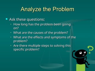Analyze the Problem
Analyze the Problem
 Ask these questions:
Ask these questions:
• How long has the problem been going
How long has the problem been going
on?
on?
• What are the causes of the problem?
What are the causes of the problem?
• What are the effects and symptoms of the
What are the effects and symptoms of the
problem?
problem?
• Are there multiple steps to solving this
Are there multiple steps to solving this
specific problem?
specific problem?
 