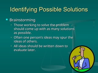 Identifying Possible Solutions
Identifying Possible Solutions
 Brainstorming
Brainstorming
• Those working to solve the problem
Those working to solve the problem
should come up with as many solutions
should come up with as many solutions
as possible.
as possible.
• Often one person’s ideas may spur the
Often one person’s ideas may spur the
ideas of others.
ideas of others.
• All ideas should be written down to
All ideas should be written down to
evaluate later.
evaluate later.
 