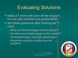 Evaluating Solutions
Evaluating Solutions
 Make a T chart with pros of the solution
Make a T chart with pros of the solution
on one side and the cons on the other.
on one side and the cons on the other.
 Ask these questions after making the T
Ask these questions after making the T
chart:
chart:
• What are the advantages of each solution?
What are the advantages of each solution?
• Are there any disadvantages to the solution?
Are there any disadvantages to the solution?
• Do disadvantages outweigh advantages?
Do disadvantages outweigh advantages?
• Would the solution actually solve the
Would the solution actually solve the
problem?
problem?
 