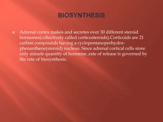  Adrenal cortex makes and secretes over 30 different steroid
hormones(collectively called corticosteroids).Corticoids are 21
carbon compounds having a cyclopentanoperhydro-
phenanthene(steroid) nucleus. Since adrenal cortical cells store
only minute quantity of hormone ,rate of release is governed by
the rate of biosynthesis.
 
