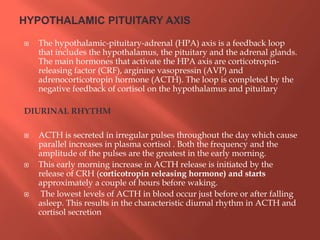  The hypothalamic-pituitary-adrenal (HPA) axis is a feedback loop
that includes the hypothalamus, the pituitary and the adrenal glands.
The main hormones that activate the HPA axis are corticotropin-
releasing factor (CRF), arginine vasopressin (AVP) and
adrenocorticotropin hormone (ACTH). The loop is completed by the
negative feedback of cortisol on the hypothalamus and pituitary
DIURINAL RHYTHM
 ACTH is secreted in irregular pulses throughout the day which cause
parallel increases in plasma cortisol . Both the frequency and the
amplitude of the pulses are the greatest in the early morning.
 This early morning increase in ACTH release is initiated by the
release of CRH (corticotropin releasing hormone) and starts
approximately a couple of hours before waking.
 The lowest levels of ACTH in blood occur just before or after falling
asleep. This results in the characteristic diurnal rhythm in ACTH and
cortisol secretion
 