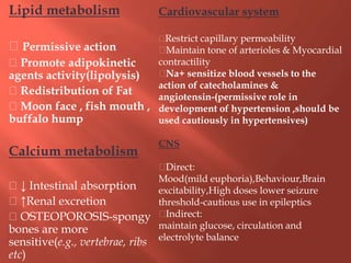 Lipid metabolism
Permissive action
Promote adipokinetic
agents activity(lipolysis)
Redistribution of Fat
Moon face , fish mouth ,
buffalo hump
Calcium metabolism
↓ Intestinal absorption
↑Renal excretion
OSTEOPOROSIS-spongy
bones are more
sensitive(e.g., vertebrae, ribs
etc)
Cardiovascular system
Restrict capillary permeability
Maintain tone of arterioles & Myocardial
contractility
Na+ sensitize blood vessels to the
action of catecholamines &
angiotensin-(permissive role in
development of hypertension ,should be
used cautiously in hypertensives)
CNS
Direct:
Mood(mild euphoria),Behaviour,Brain
excitability,High doses lower seizure
threshold-cautious use in epileptics
Indirect:
maintain glucose, circulation and
electrolyte balance
 